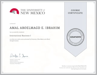 EDUCA
T
ION FOR EVE
R
YONE
CO
U
R
S
E
C E R T I F
I
C
A
TE
COURSE
CERTIFICATE
12/18/2018
AMAL ABOELMAGD E. IBRAHIM
International Business I
an online non-credit course authorized by University of New Mexico and offered
through Coursera
has successfully completed
Douglas E. Thomas, PhD
Associate Professor
Anderson School of Management
University of New Mexico
Verify at coursera.org/verify/VU92YHS4F3YN
Coursera has confirmed the identity of this individual and
their participation in the course.
 