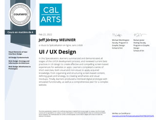 Cours en matière de 4
Visual Elements of User
Interface Design
UX Design Fundamentals
Web Design: Strategy and
Information Architecture
Web Design: Wireframes to
Prototypes
Michael Worthington
Faculty, Program in
Graphic Design
School of Art
Roman Jaster
Visiting Faculty,
Program in Graphic
Design
School of Art
Feb 22, 2022
Jeﬀ Jérémy MEUNIER
a réussi la Spécialisation en ligne, sans crédit
UI / UX Design
In this Specialization, learners summarized and demonstrated all
stages of the UI/UX development process, and reviewed current best
practices in UX design to create eﬀective and compelling screen-based
experiences for websites or apps. Learners completed a series of
short exercises, both visual and non-visual, to apply acquired
knowledge, from organizing and structuring screen-based content,
deﬁning goals and strategy, to creating wireframes and visual
mockups. Finally, learners produced a mid-level digital prototype with
simulated functionality, as well as a comprehensive plan for a complex
website.
The online specialization named in this certiﬁcate may draw on material from courses taught on-campus, but the included
courses are not equivalent to on-campus courses. Participation in this online specialization does not constitute enrollment
at this university. This certiﬁcate does not confer a University grade, course credit or degree, and it does not verify the
identity of the learner.
Vériﬁez ce Certiﬁcat à :
coursera.org/verify/specialization/VUF78CDXYGQ6
 