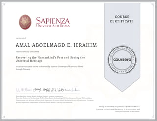 EDUCA
T
ION FOR EVE
R
YONE
CO
U
R
S
E
C E R T I F
I
C
A
TE
COURSE
CERTIFICATE
09/02/2018
AMAL ABOELMAGD E. IBRAHIM
Recovering the Humankind's Past and Saving the
Universal Heritage
an online non-credit course authorized by Sapienza University of Rome and offered
through Coursera
has successfully completed
Paolo Matthiae, Davide Nadali, Andrea Vitaletti, Emanuel Demetrescu
Emeritus Professor of Archaeology, PhD in Near Eastern Archaeology, Ph.D. in Computer Science, PhD candidate
Dipartimento delle Scienze dell'Antichità, Department of Ancient World Studies e Faculty of Humanities, Computer
Science Department, Department of Ancient World Studies e Faculty of Humanities
Verify at coursera.org/verify/VWHMEDGKA7DT
Coursera has confirmed the identity of this individual and
their participation in the course.
 