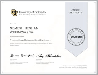 May 1, 2021
NEMESH HESHAN
WEERAWARNA
Pressure, Force, Motion, and Humidity Sensors
an online non-credit course authorized by University of Colorado Boulder and offered
through Coursera
has successfully completed
James Zweighaft
Instructor
Electrical, Computer, & Energy Engineering
University of Colorado Boulder
Jay Mendelson
Instructor
Electrical, Computer, & Energy Engineering
University of Colorado Boulder
Verify at coursera.org/verify/VZRAJU9GPTW4
  Cour ser a has confir med the identity of this individual and their
par ticipation in the cour se.
 
