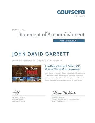 coursera.org
Statement of Accomplishment
WITH DISTINCTION
JUNE 01, 2015
JOHN DAVID GARRETT
HAS SUCCESSFULLY COMPLETED THE WORLD BANK GROUP'S MOOC ON
Turn Down the Heat: Why a 4°C
Warmer World Must be Avoided
In the absence of necessary climate action, the world may become
4°C warmer by the end of this century. This course presents the
most recent scientific evidence of the likely impacts and risks of
climate change and identifies opportunities for urgent action.
DR. PABLO C. BENITEZ
SENIOR ECONOMIST
WORLD BANK GROUP
DR. ALAN S. MILLER
CLIMATE FINANCE AND POLICY CONSULTANT
WORLD BANK GROUP
 