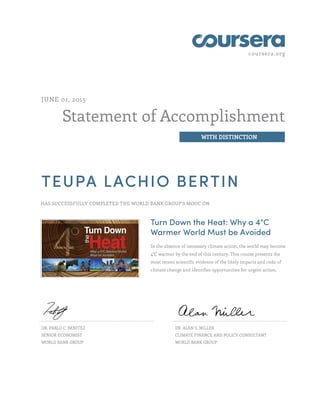 coursera.org
Statement of Accomplishment
WITH DISTINCTION
JUNE 01, 2015
TEUPA LACHIO BERTIN
HAS SUCCESSFULLY COMPLETED THE WORLD BANK GROUP'S MOOC ON
Turn Down the Heat: Why a 4°C
Warmer World Must be Avoided
In the absence of necessary climate action, the world may become
4°C warmer by the end of this century. This course presents the
most recent scientific evidence of the likely impacts and risks of
climate change and identifies opportunities for urgent action.
DR. PABLO C. BENITEZ
SENIOR ECONOMIST
WORLD BANK GROUP
DR. ALAN S. MILLER
CLIMATE FINANCE AND POLICY CONSULTANT
WORLD BANK GROUP
 