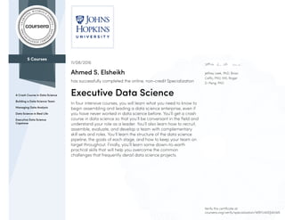 5 Courses
A Crash Course in Data Science
Building a Data Science Team
Managing Data Analysis
Data Science in Real Life
Executive Data Science
Capstone
Jeffrey Leek, PhD, Brian
Caffo, PhD, MS, Roger
D. Peng, PhD
11/08/2016
Ahmed S. Elsheikh
has successfully completed the online, non-credit Specialization
Executive Data Science
In four intensive courses, you will learn what you need to know to
begin assembling and leading a data science enterprise, even if
you have never worked in data science before. You’ll get a crash
course in data science so that you’ll be conversant in the field and
understand your role as a leader. You’ll also learn how to recruit,
assemble, evaluate, and develop a team with complementary
skill sets and roles. You’ll learn the structure of the data science
pipeline, the goals of each stage, and how to keep your team on
target throughout. Finally, you’ll learn some down-to-earth
practical skills that will help you overcome the common
challenges that frequently derail data science projects.
Verify this certificate at:
coursera.org/verify/specialization/WBYU4XDJ4UW6
 