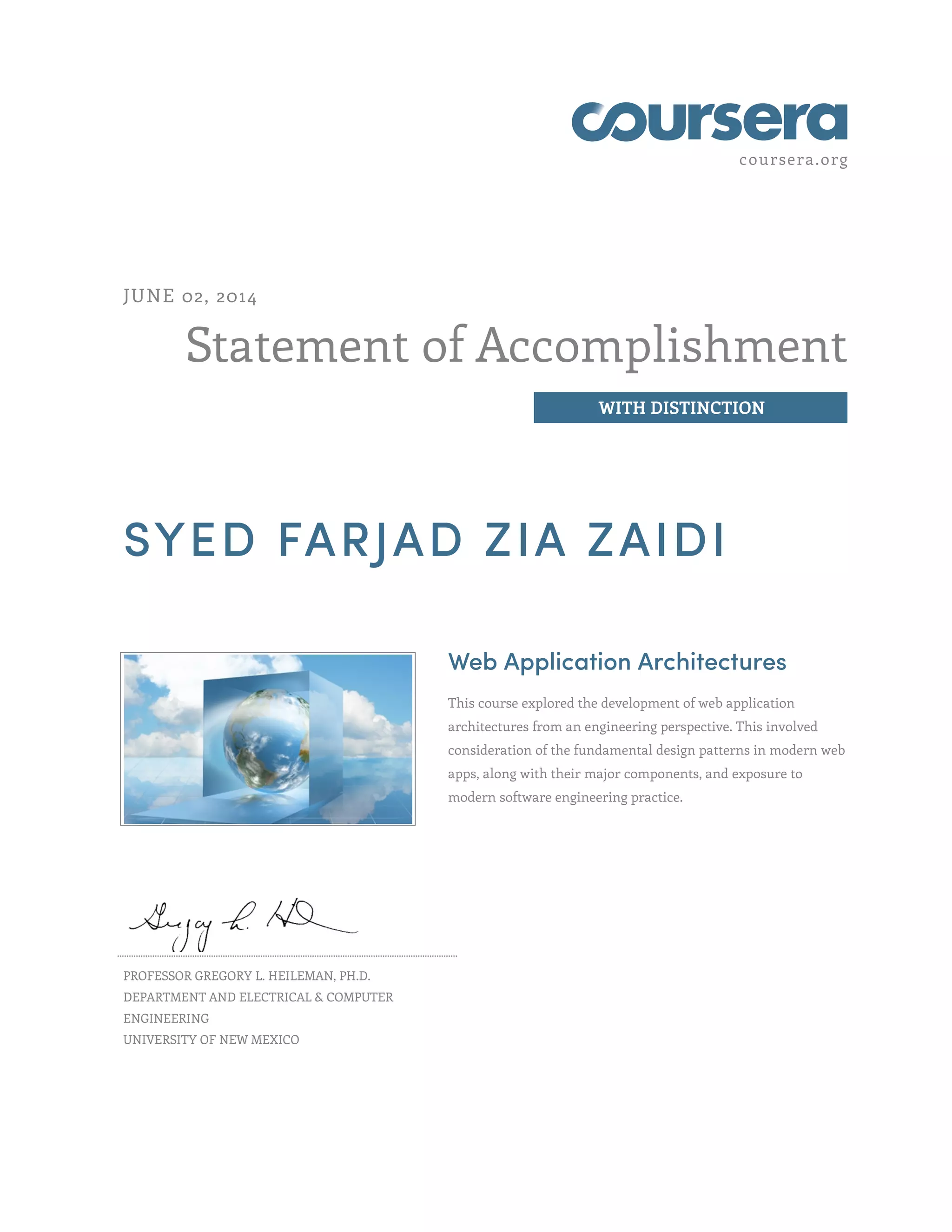 coursera.org
Statement of Accomplishment
WITH DISTINCTION
JUNE 02, 2014
SYED FARJAD ZIA ZAIDI
Web Application Architectures
This course explored the development of web application
architectures from an engineering perspective. This involved
consideration of the fundamental design patterns in modern web
apps, along with their major components, and exposure to
modern software engineering practice.
PROFESSOR GREGORY L. HEILEMAN, PH.D.
DEPARTMENT AND ELECTRICAL & COMPUTER
ENGINEERING
UNIVERSITY OF NEW MEXICO