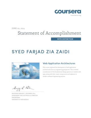 coursera.org 
Statement of Accomplishment 
WITH DISTINCTION 
JUNE 02, 2014 
SYED FARJAD ZIA ZAIDI 
Web Application Architectures 
This course explored the development of web application 
architectures from an engineering perspective. This involved 
consideration of the fundamental design patterns in modern web 
apps, along with their major components, and exposure to 
modern software engineering practice. 
PROFESSOR GREGORY L. HEILEMAN, PH.D. 
DEPARTMENT AND ELECTRICAL & COMPUTER 
ENGINEERING 
UNIVERSITY OF NEW MEXICO 
