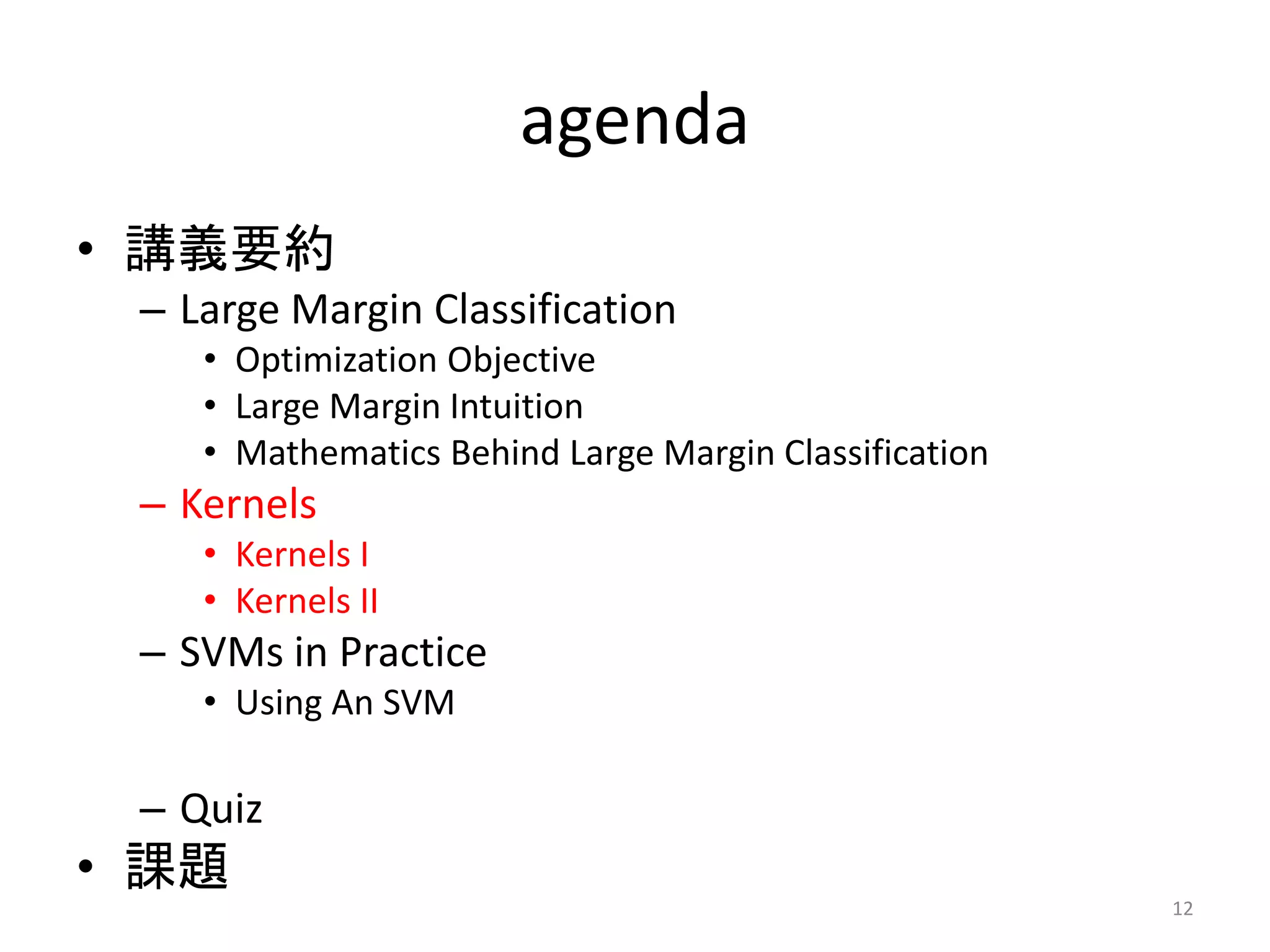 agenda
• 講義要約
– Large Margin Classification
• Optimization Objective
• Large Margin Intuition
• Mathematics Behind Large Margin Classification
– Kernels
• Kernels I
• Kernels II
– SVMs in Practice
• Using An SVM
– Quiz
• 課題
12
 