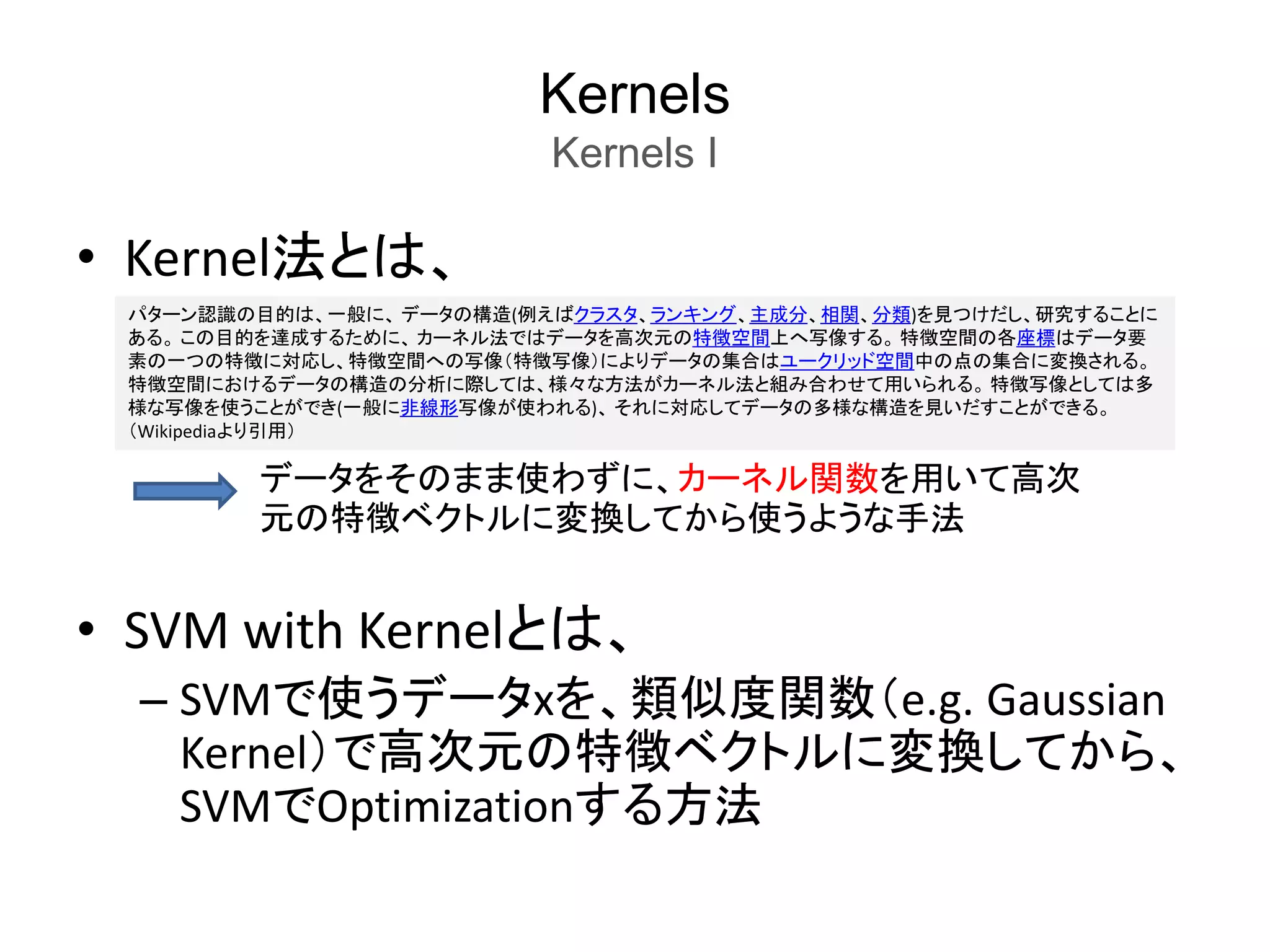 Kernels
Kernels I
• Kernel法とは、
• SVM with Kernelとは、
– SVMで使うデータxを、類似度関数（e.g. Gaussian
Kernel）で高次元の特徴ベクトルに変換してから、
SVMでOptimizationする方法
パターン認識の目的は、一般に、 データの構造(例えばクラスタ、ランキング、主成分、相関、分類)を見つけだし、研究することに
ある。 この目的を達成するために、 カーネル法ではデータを高次元の特徴空間上へ写像する。 特徴空間の各座標はデータ要
素の一つの特徴に対応し、特徴空間への写像（特徴写像）によりデータの集合はユークリッド空間中の点の集合に変換される。
特徴空間におけるデータの構造の分析に際しては、様々な方法がカーネル法と組み合わせて用いられる。 特徴写像としては多
様な写像を使うことができ(一般に非線形写像が使われる)、 それに対応してデータの多様な構造を見いだすことができる。
（Wikipediaより引用）
データをそのまま使わずに、カーネル関数を用いて高次
元の特徴ベクトルに変換してから使うような手法
 
