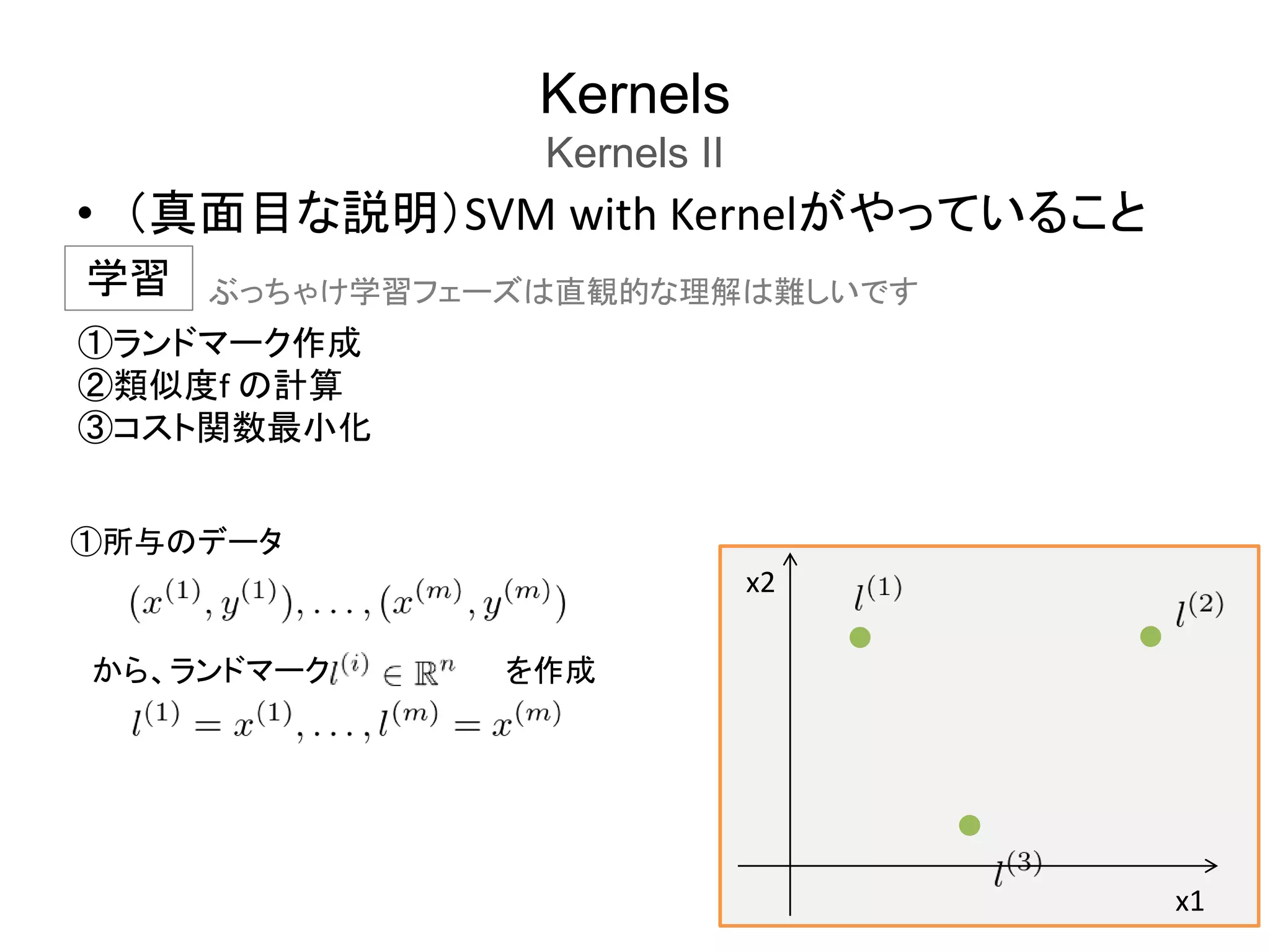 Kernels
Kernels II
• （真面目な説明）SVM with Kernelがやっていること
学習
①ランドマーク作成
②類似度f の計算
③コスト関数最小化
x1
x2
①所与のデータ
から、ランドマーク を作成
ぶっちゃけ学習フェーズは直観的な理解は難しいです
 