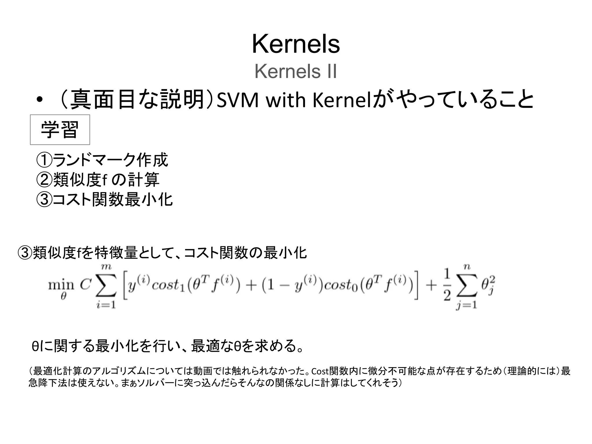 Kernels
Kernels II
• （真面目な説明）SVM with Kernelがやっていること
学習
①ランドマーク作成
②類似度f の計算
③コスト関数最小化
③類似度fを特徴量として、コスト関数の最小化
（最適化計算のアルゴリズムについては動画では触れられなかった。Cost関数内に微分不可能な点が存在するため（理論的には）最
急降下法は使えない。まぁソルバーに突っ込んだらそんなの関係なしに計算はしてくれそう）
θに関する最小化を行い、最適なθを求める。
 