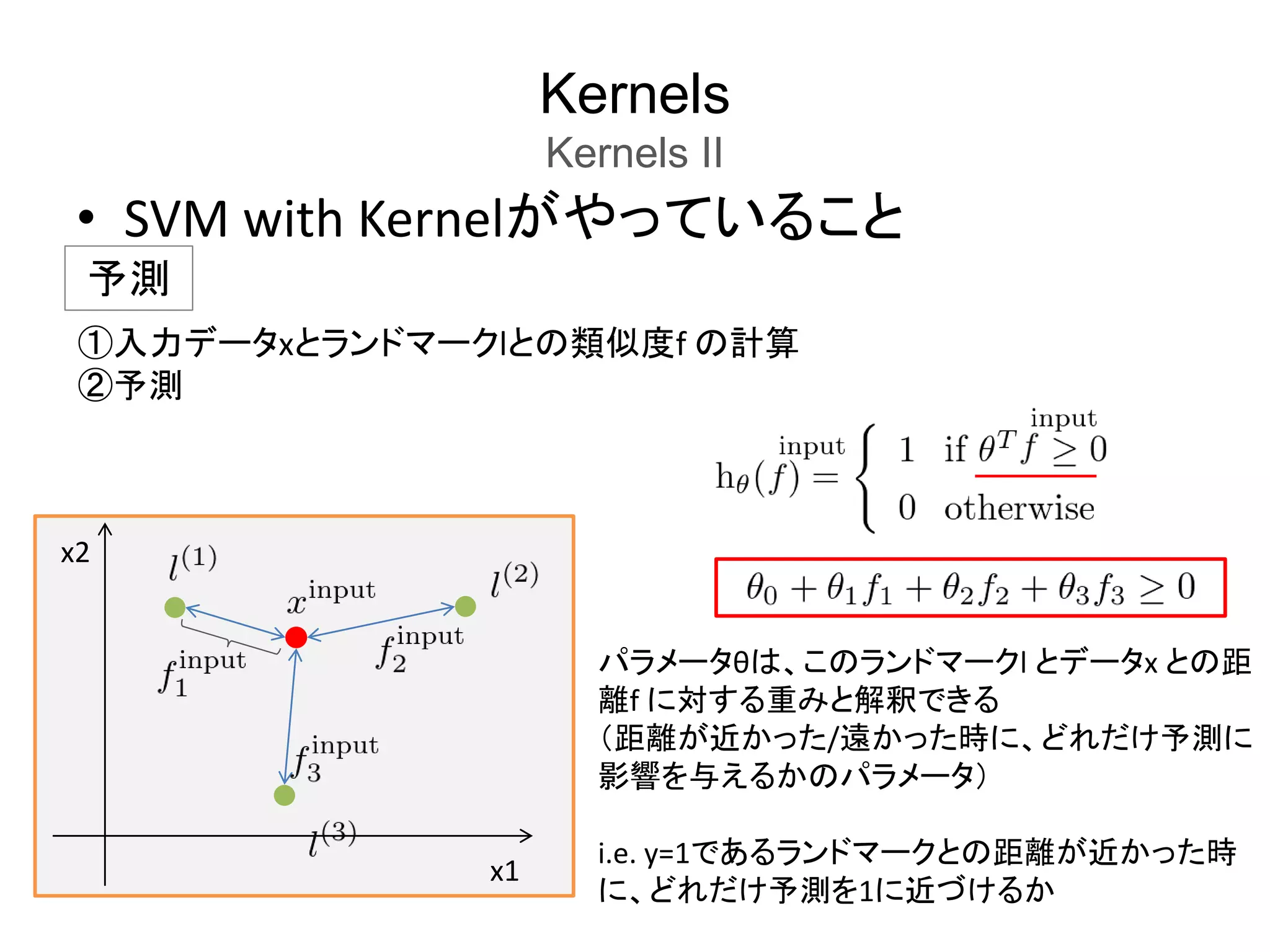 Kernels
Kernels II
• SVM with Kernelがやっていること
予測
x1
x2
パラメータθは、このランドマークl とデータx との距
離f に対する重みと解釈できる
（距離が近かった/遠かった時に、どれだけ予測に
影響を与えるかのパラメータ）
i.e. y=1であるランドマークとの距離が近かった時
に、どれだけ予測を1に近づけるか
①入力データxとランドマークlとの類似度f の計算
②予測
 