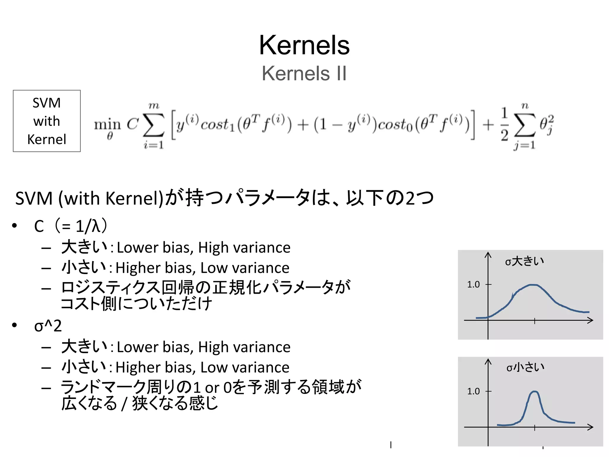 Kernels
Kernels II
SVM
with
Kernel
SVM (with Kernel)が持つパラメータは、以下の2つ
• C （= 1/λ）
– 大きい：Lower bias, High variance
– 小さい：Higher bias, Low variance
– ロジスティクス回帰の正規化パラメータが
コスト側についただけ
• σ^2
– 大きい：Lower bias, High variance
– 小さい：Higher bias, Low variance
– ランドマーク周りの1 or 0を予測する領域が
広くなる / 狭くなる感じ
l l
1.0
σ大きい
1.0
σ小さい
 