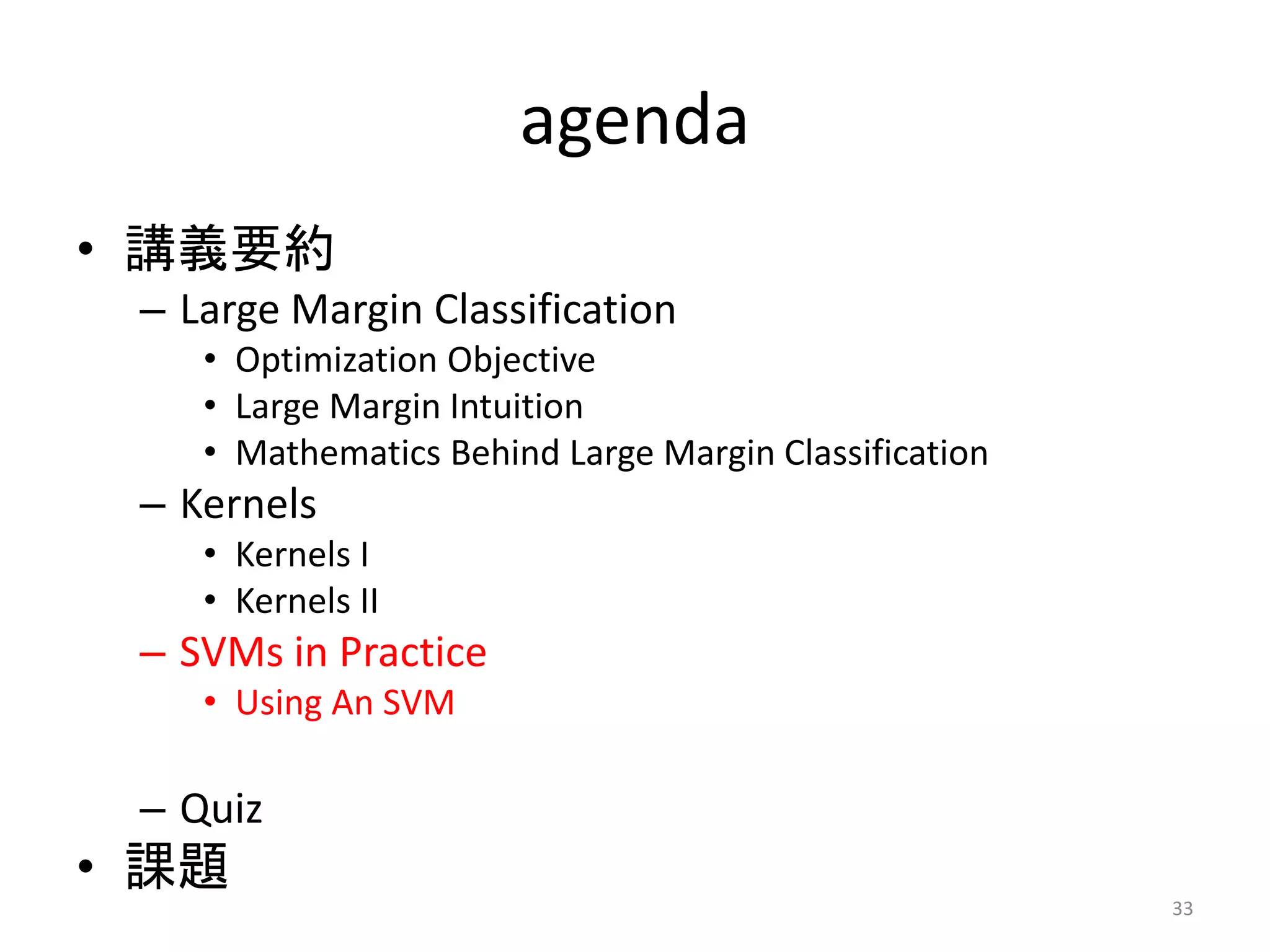 agenda
• 講義要約
– Large Margin Classification
• Optimization Objective
• Large Margin Intuition
• Mathematics Behind Large Margin Classification
– Kernels
• Kernels I
• Kernels II
– SVMs in Practice
• Using An SVM
– Quiz
• 課題
33
 