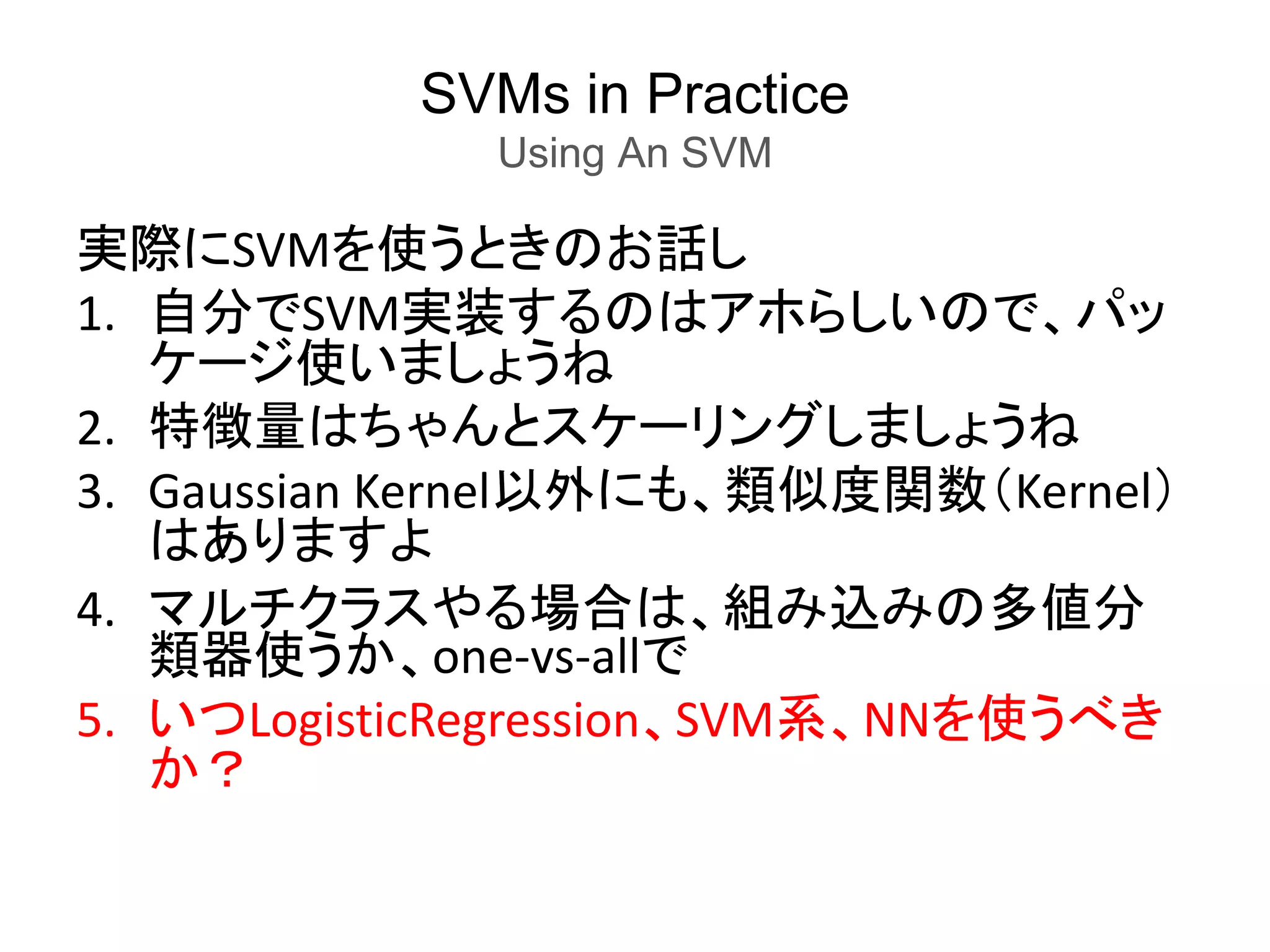SVMs in Practice
Using An SVM
実際にSVMを使うときのお話し
1. 自分でSVM実装するのはアホらしいので、パッ
ケージ使いましょうね
2. 特徴量はちゃんとスケーリングしましょうね
3. Gaussian Kernel以外にも、類似度関数（Kernel）
はありますよ
4. マルチクラスやる場合は、組み込みの多値分
類器使うか、one-vs-allで
5. いつLogisticRegression、SVM系、NNを使うべき
か？
 