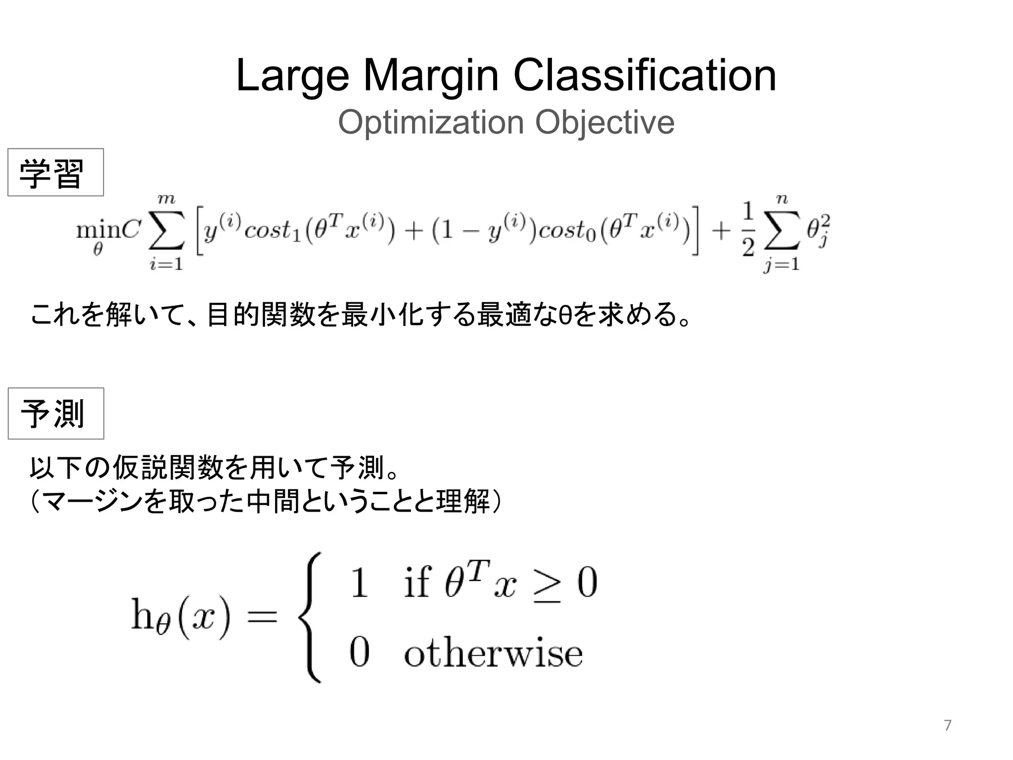 Large Margin Classification
Optimization Objective
7
以下の仮説関数を用いて予測。
（マージンを取った中間ということと理解）
学習
これを解いて、目的関数を最小化する最適なθを求める。
予測
 