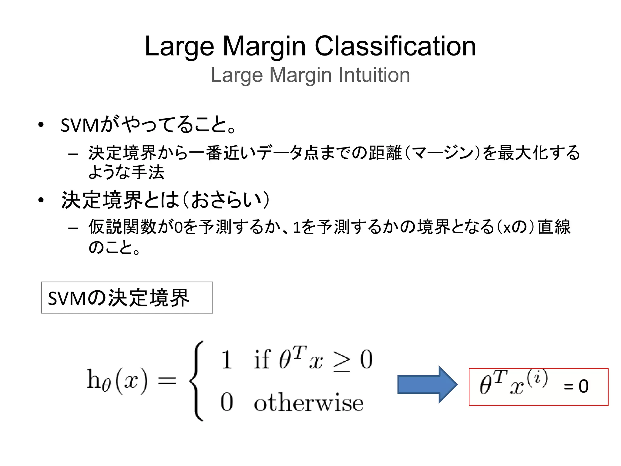 Large Margin Classification
Large Margin Intuition
• SVMがやってること。
– 決定境界から一番近いデータ点までの距離（マージン）を最大化する
ような手法
• 決定境界とは（おさらい）
– 仮説関数が0を予測するか、1を予測するかの境界となる（xの）直線
のこと。
SVMの決定境界
= 0
 