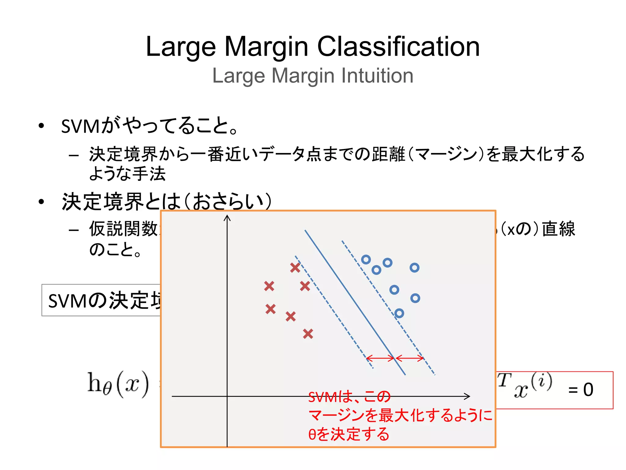 Large Margin Classification
Large Margin Intuition
• SVMがやってること。
– 決定境界から一番近いデータ点までの距離（マージン）を最大化する
ような手法
• 決定境界とは（おさらい）
– 仮説関数が0を予測するか、1を予測するかの境界となる（xの）直線
のこと。
SVMの決定境界
= 0SVMは、この
マージンを最大化するように
θを決定する
 