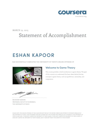 coursera.org
Statement of Accomplishment
MARCH 23, 2015
ESHAN KAPOOR
HAS SUCCESSFULLY COMPLETED THE UNIVERSITY OF TOKYO'S ONLINE OFFERING OF
Welcome to Game Theory
This course provides a brief introduction to game theory. The goal
of this course is to understand the basic ideas behind the key
concepts in game theory, such as equilibrium, rationality, and
cooperation.
MICHIHIRO KANDORI
PROFESSOR, FACULTY OF ECONOMICS,
THE UNIVERSITY OF TOKYO
PLEASE NOTE: THE ONLINE OFFERING OF THIS CLASS DOES NOT REFLECT THE ENTIRE CURRICULUM OFFERED TO STUDENTS ENROLLED AT
THE UNIVERSITY OF TOKYO. THIS STATEMENT DOES NOT AFFIRM THAT THIS STUDENT WAS ENROLLED AS A STUDENT AT THE UNIVERSITY OF
TOKYO IN ANY WAY. IT DOES NOT CONFER THE UNIVERSITY OF TOKYO GRADE; IT DOES NOT CONFER THE UNIVERSITY OF TOKYO CREDIT; IT
DOES NOT CONFER THE UNIVERSITY OF TOKYO DEGREE; AND IT DOES NOT VERIFY THE IDENTITY OF THE STUDENT.
 
