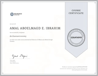 EDUCA
T
ION FOR EVE
R
YONE
CO
U
R
S
E
C E R T I F
I
C
A
TE
COURSE
CERTIFICATE
09/19/2018
AMAL ABOELMAGD E. IBRAHIM
Archaeoastronomy
an online non-credit course authorized by Politecnico di Milano and offered through
Coursera
has successfully completed
Giulio Magli
Full Professor
Dept. of Mathematics
Verify at coursera.org/verify/WYHJ5UPFEVZX
Coursera has confirmed the identity of this individual and
their participation in the course.
 
