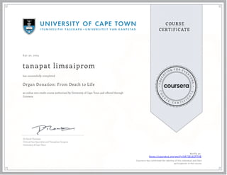 A pr 30, 2024
tanapat limsaiprom
Organ Donation: From Death to Life
an online non-credit course authorized by University of Cape Town and offered through
Coursera
has successfully completed
Dr David Thomson
Critical Care Specialist and Transplant Surgeon
University of Cape Town
Verify at:
https://coursera.org/verify/XA73EL6ZP7XB
Cour ser a has confir med the identity of this individual and their
par ticipation in the cour se.
 