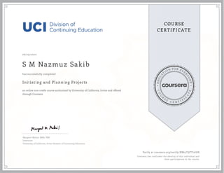 EDUCA
T
ION FOR EVE
R
YONE
CO
U
R
S
E
C E R T I F
I
C
A
TE
COURSE
CERTIFICATE
06/29/2020
S M Nazmuz Sakib
Initiating and Planning Projects
an online non-credit course authorized by University of California, Irvine and offered
through Coursera
has successfully completed
Margaret Meloni, MBA, PMP
Instructor
University of California, Irvine Division of Continuing Education
Verify at coursera.org/verify/XBA3TQPTL6UN
Coursera has confirmed the identity of this individual and
their participation in the course.
 