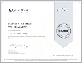 May 5, 2021
NEMESH HESHAN
WEERAWARNA
COVID-19 Contact Tracing
an online non-credit course authorized by Johns Hopkins University and offered through
Coursera
has successfully completed
Dr. Emily S. Gurley
Associate Scientist
Department of Epidemiology
Johns Hopkins Bloomberg School of Public Health
Verify at coursera.org/verify/XGXHYRVU9P6R
  Cour ser a has confir med the identity of this individual and their
par ticipation in the cour se.
This certi cate does not af rm that this learner was enrolled as a student at Johns Hopkins University. It does not confer a JHU grade, course credit or degree; establish a relationship between this learner and JHU; enroll or
register this learner at JHU or in any course offered by JHU; or entitle this learner to access or use resources beyond the online courses provided by Coursera.
 