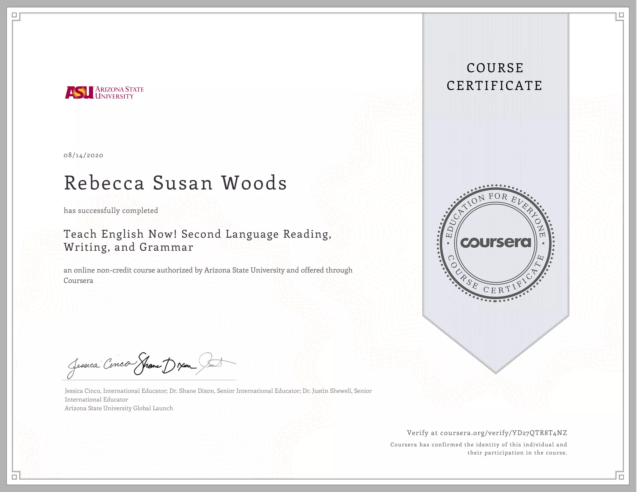 E
D
U
C
A
T
ION FOR EVE
R
Y
O
N
E
C
O
U
R
S
E
C E R T I F
I
C
A
T
E
COURSE
CERTIFICATE
08/14/2020
Rebecca Susan Woods
Teach English Now! Second Language Reading,
Writing, and Grammar
an online non-credit course authorized by Arizona State University and offered through
Coursera
has successfully completed
Jessica Cinco, International Educator; Dr. Shane Dixon, Senior International Educator; Dr. Justin Shewell, Senior
International Educator
Arizona State University Global Launch
Verify at coursera.org/verify/YD27QTR8T4NZ
Coursera has confirmed the identity of this individual and
their participation in the course.