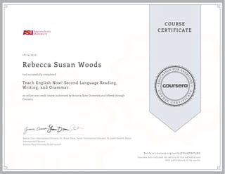 E
D
U
C
A
T
ION FOR EVE
R
Y
O
N
E
C
O
U
R
S
E
C E R T I F
I
C
A
T
E
COURSE
CERTIFICATE
08/14/2020
Rebecca Susan Woods
Teach English Now! Second Language Reading,
Writing, and Grammar
an online non-credit course authorized by Arizona State University and offered through
Coursera
has successfully completed
Jessica Cinco, International Educator; Dr. Shane Dixon, Senior International Educator; Dr. Justin Shewell, Senior
International Educator
Arizona State University Global Launch
Verify at coursera.org/verify/YD27QTR8T4NZ
Coursera has confirmed the identity of this individual and
their participation in the course.
 
