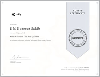 EDUCA
T
ION FOR EVE
R
YONE
CO
U
R
S
E
C E R T I F
I
C
A
TE
COURSE
CERTIFICATE
06/30/2020
S M Nazmuz Sakib
Asset Creation and Management
an online non-credit course authorized by Unity and offered through Coursera
has successfully completed
Jessica Lindl
Global Head of Education
Verify at coursera.org/verify/YLT624ZXYFND
Coursera has confirmed the identity of this individual and
their participation in the course.
 
