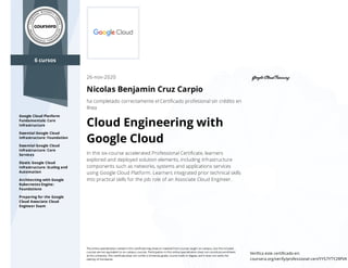 6 cursos
Google Cloud Platform
Fundamentals: Core
Infrastructure
Essential Google Cloud
Infrastructure: Foundation
Essential Google Cloud
Infrastructure: Core
Services
Elastic Google Cloud
Infrastructure: Scaling and
Automation
Architecting with Google
Kubernetes Engine:
Foundations
Preparing for the Google
Cloud Associate Cloud
Engineer Exam
26-nov-2020
Nicolas Benjamin Cruz Carpio
ha completado correctamente el Certiﬁcado profesional sin crédito en
línea
Cloud Engineering with
Google Cloud
In this six-course accelerated Professional Certiﬁcate, learners
explored and deployed solution elements, including infrastructure
components such as networks, systems and applications services
using Google Cloud Platform. Learners integrated prior technical skills
into practical skills for the job role of an Associate Cloud Engineer.
The online specialization named in this certiﬁcate may draw on material from courses taught on-campus, but the included
courses are not equivalent to on-campus courses. Participation in this online specialization does not constitute enrollment
at this university. This certiﬁcate does not confer a University grade, course credit or degree, and it does not verify the
identity of the learner.
Veriﬁca este certiﬁcado en:
coursera.org/verify/professional-cert/YYS7YTY2RPVK
 