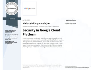 4 Courses
Google Cloud Platform
Fundamentals: Core
Infrastructure
Managing Security in Google
Cloud Platform
Security Best Practices in
Google Cloud
Mitigating Security
Vulnerabilities on Google
Cloud Platform
Google Cloud Training
Jul 19, 2020
Maharaja Pungamudaiyar
has successfully completed the online, non-credit Specialization
Security in Google Cloud
Platform
In this four-course accelerated specialization, learners explored and
deployed the components of a secure Google Cloud Platform solution.
Through lectures, demonstrations, and hands-on labs, learners also
developed mitigation techniques for attacks at many points in a GCP-
based infrastructure, including Distributed Denial-of-Service attacks,
phishing attacks, and threats involving content classiﬁcation and use.
The online specialization named in this certiﬁcate may draw on material from courses taught on-campus, but the included
courses are not equivalent to on-campus courses. Participation in this online specialization does not constitute enrollment
at this university. This certiﬁcate does not confer a University grade, course credit or degree, and it does not verify the
identity of the learner.
Verify this certiﬁcate at:
coursera.org/verify/specialization/ZEJMF7WKZJUG
 