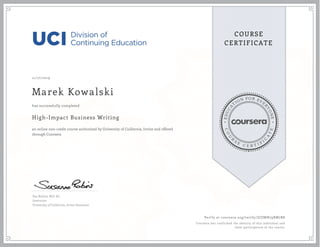 EDUCA
T
ION FOR EVE
R
YONE
CO
U
R
S
E
C E R T I F
I
C
A
TE
COURSE
CERTIFICATE
11/17/2019
Marek Kowalski
High-Impact Business Writing
an online non-credit course authorized by University of California, Irvine and offered
through Coursera
has successfully completed
Sue Robins, M.S. Ed.
Instructor
University of California, Irvine Extension
Verify at coursera.org/verify/ZJZMN79RM7R8
Coursera has confirmed the identity of this individual and
their participation in the course.
 