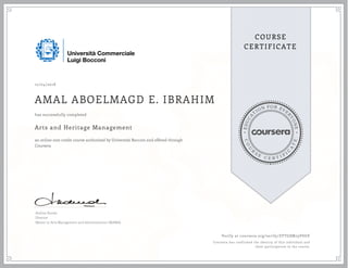 EDUCA
T
ION FOR EVE
R
YONE
CO
U
R
S
E
C E R T I F
I
C
A
TE
COURSE
CERTIFICATE
12/04/2018
AMAL ABOELMAGD E. IBRAHIM
Arts and Heritage Management
an online non-credit course authorized by Università Bocconi and offered through
Coursera
has successfully completed
Andrea Rurale
Director
Master in Arts Management and Administration (MAMA)
Verify at coursera.org/verify/ZVTG8M79VSUE
Coursera has confirmed the identity of this individual and
their participation in the course.
 
