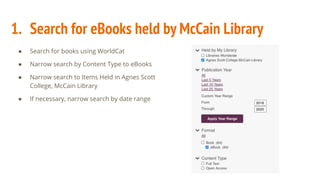 1. Search for eBooks held by McCain Library
● Search for books using WorldCat
● Narrow search by Content Type to eBooks
● Narrow search to Items Held in Agnes Scott
College, McCain Library
● If necessary, narrow search by date range
 