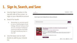 1. Sign In,Search,and Save
● Use the Sign In button in the
top left side of the screen to
login to your WorldCat account
● Search for books
a. Remember to narrow search
to items Held By Agnes Scott
College, McCain Library since
we are uncertain if physical
resources will be accessible
through interlibrary loan in
the Fall
● Use the Save icon to mark
books to add to your shared
list
 