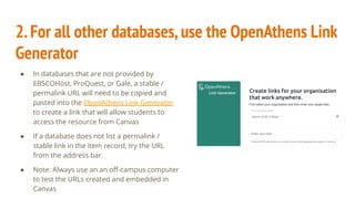 2.For all other databases,use the OpenAthens Link
Generator
● In databases that are not provided by
EBSCOHost, ProQuest, or Gale, a stable /
permalink URL will need to be copied and
pasted into the OpenAthens Link Generator
to create a link that will allow students to
access the resource from Canvas
● If a database does not list a permalink /
stable link in the item record, try the URL
from the address bar
● Note: Always use an an oﬀ-campus computer
to test the URLs created and embedded in
Canvas
 