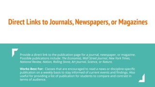 Direct Links to Journals,Newspapers,or Magazines
Provide a direct link to the publication page for a journal, newspaper, or magazine.
Possible publications include: The Economist, Wall Street Journal, New York Times,
National Review, Nation, Rolling Stone, Art Journal, Science, or Nature.
Works Best For: Classes that are encouraged to read a news or discipline-speciﬁc
publication on a weekly basis to stay informed of current events and ﬁndings. Also
useful for providing a list of publication for students to compare and contrast in
terms of audience.
 