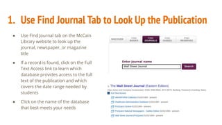 1. Use Find Journal Tab to Look Up the Publication
● Use Find Journal tab on the McCain
Library website to look up the
journal, newspaper, or magazine
title
● If a record is found, click on the Full
Text Access link to learn which
database provides access to the full
text of the publication and which
covers the date range needed by
students
● Click on the name of the database
that best meets your needs
 