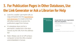 3. For Publication Pages in Other Databases,Use
the Link Generator or Ask a Librarian for Help
● Look for a stable / permalink URL to
copy and paste into the OpenAthens
Link Generator to create a link that
will allow students to access the
publication page from Canvas
● If a database does not list a
permalink / stable link in the item
record, try the URL from the address
bar
● Note: Always use an an oﬀ-campus
computer to test the URLs created
and embedded in Canvas
 