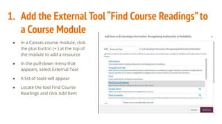 1. Add the External Tool“Find Course Readings”to
a Course Module
● In a Canvas course module, click
the plus button (+ ) at the top of
the module to add a resource
● In the pull-down menu that
appears, select External Tool
● A list of tools will appear
● Locate the tool Find Course
Readings and click Add Item
 