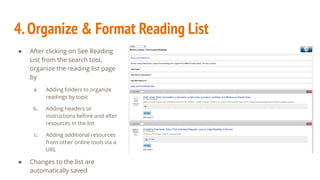 4.Organize & Format Reading List
● After clicking on See Reading
List from the search tool,
organize the reading list page
by
a. Adding folders to organize
readings by topic
b. Adding headers or
instructions before and after
resources in the list
c. Adding additional resources
from other online tools via a
URL
● Changes to the list are
automatically saved
 