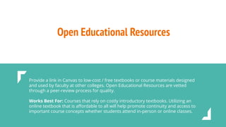 Open Educational Resources
Provide a link in Canvas to low-cost / free textbooks or course materials designed
and used by faculty at other colleges. Open Educational Resources are vetted
through a peer-review process for quality.
Works Best For: Courses that rely on costly introductory textbooks. Utilizing an
online textbook that is aﬀordable to all will help promote continuity and access to
important course concepts whether students attend in-person or online classes.
 