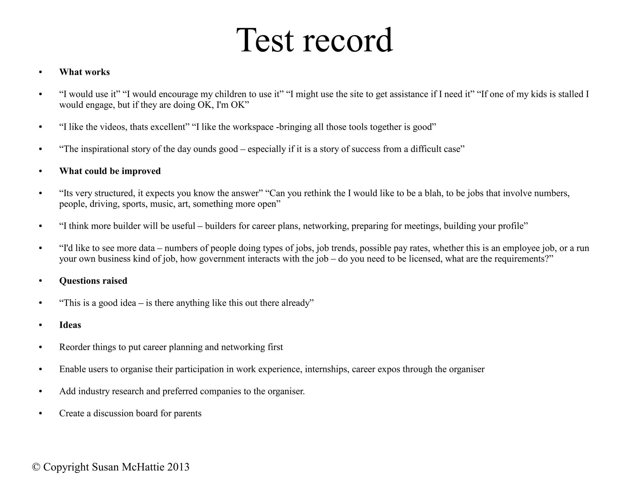 © Copyright Susan McHattie 2013
Test record
● What works
● “I would use it” “I would encourage my children to use it” “I might use the site to get assistance if I need it” “If one of my kids is stalled I
would engage, but if they are doing OK, I'm OK”
● “I like the videos, thats excellent” “I like the workspace -bringing all those tools together is good”
● “The inspirational story of the day ounds good – especially if it is a story of success from a difficult case”
● What could be improved
● “Its very structured, it expects you know the answer” “Can you rethink the I would like to be a blah, to be jobs that involve numbers,
people, driving, sports, music, art, something more open”
● “I think more builder will be useful – builders for career plans, networking, preparing for meetings, building your profile”
● “I'd like to see more data – numbers of people doing types of jobs, job trends, possible pay rates, whether this is an employee job, or a run
your own business kind of job, how government interacts with the job – do you need to be licensed, what are the requirements?”
● Questions raised
● “This is a good idea – is there anything like this out there already”
● Ideas
● Reorder things to put career planning and networking first
● Enable users to organise their participation in work experience, internships, career expos through the organiser
● Add industry research and preferred companies to the organiser.
● Create a discussion board for parents
 