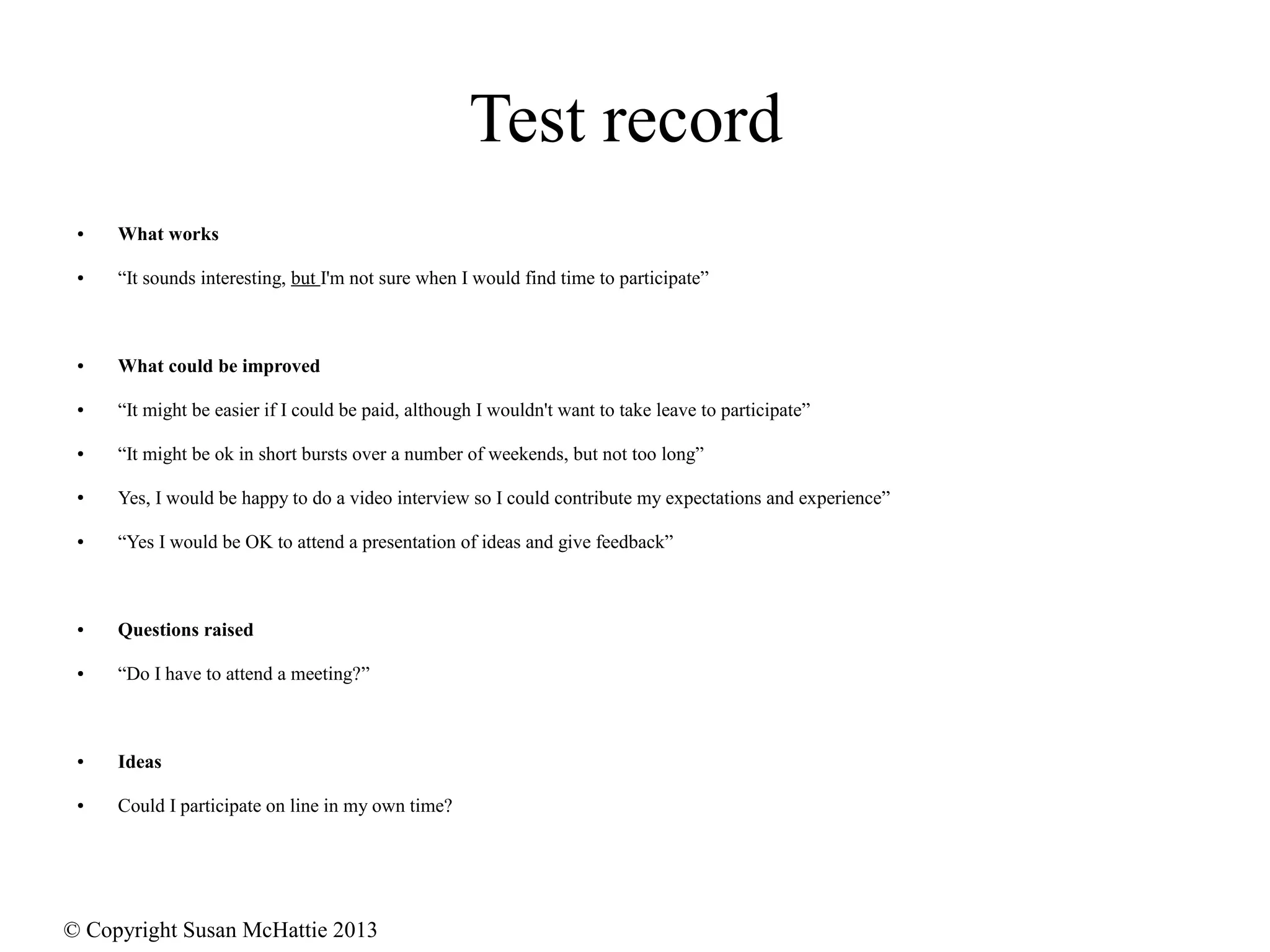 © Copyright Susan McHattie 2013
Test record
● What works
● “It sounds interesting, but I'm not sure when I would find time to participate”
● What could be improved
● “It might be easier if I could be paid, although I wouldn't want to take leave to participate”
● “It might be ok in short bursts over a number of weekends, but not too long”
● Yes, I would be happy to do a video interview so I could contribute my expectations and experience”
● “Yes I would be OK to attend a presentation of ideas and give feedback”
● Questions raised
● “Do I have to attend a meeting?”
● Ideas
● Could I participate on line in my own time?
 