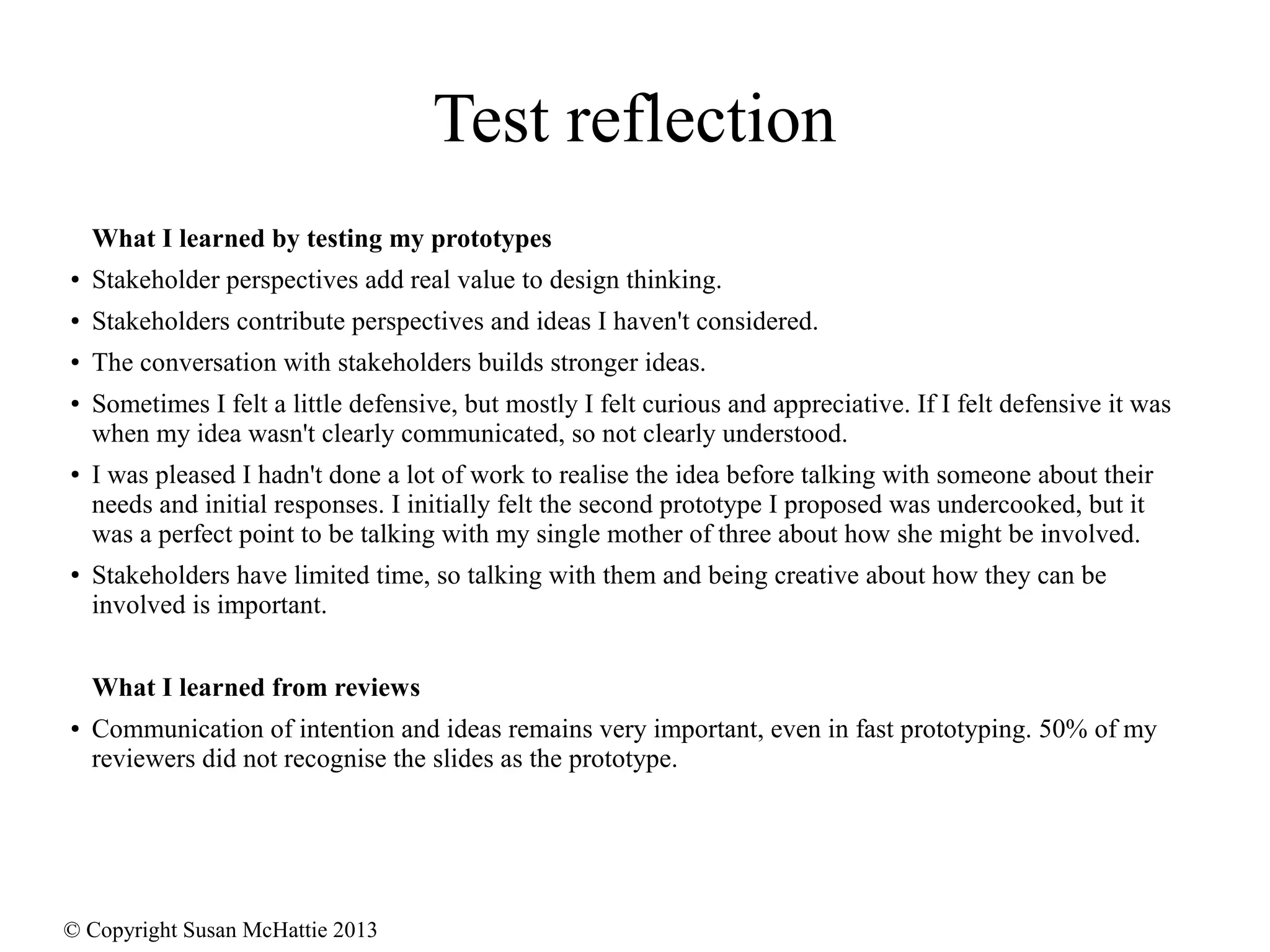 © Copyright Susan McHattie 2013
Test reflection
What I learned by testing my prototypes
● Stakeholder perspectives add real value to design thinking.
● Stakeholders contribute perspectives and ideas I haven't considered.
● The conversation with stakeholders builds stronger ideas.
● Sometimes I felt a little defensive, but mostly I felt curious and appreciative. If I felt defensive it was
when my idea wasn't clearly communicated, so not clearly understood.
● I was pleased I hadn't done a lot of work to realise the idea before talking with someone about their
needs and initial responses. I initially felt the second prototype I proposed was undercooked, but it
was a perfect point to be talking with my single mother of three about how she might be involved.
● Stakeholders have limited time, so talking with them and being creative about how they can be
involved is important.
What I learned from reviews
● Communication of intention and ideas remains very important, even in fast prototyping. 50% of my
reviewers did not recognise the slides as the prototype.
 