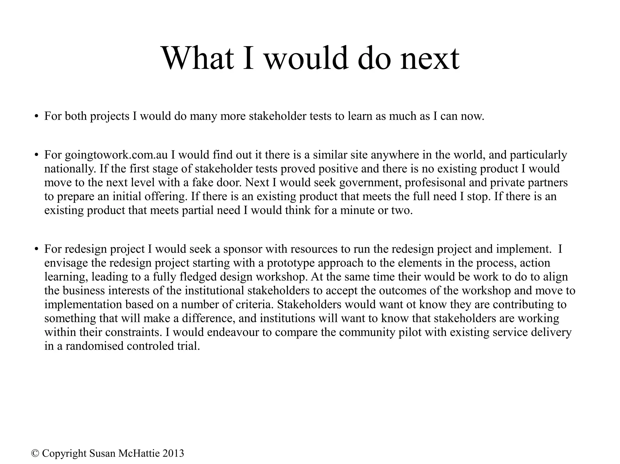 © Copyright Susan McHattie 2013
What I would do next
● For both projects I would do many more stakeholder tests to learn as much as I can now.
● For goingtowork.com.au I would find out it there is a similar site anywhere in the world, and particularly
nationally. If the first stage of stakeholder tests proved positive and there is no existing product I would
move to the next level with a fake door. Next I would seek government, profesisonal and private partners
to prepare an initial offering. If there is an existing product that meets the full need I stop. If there is an
existing product that meets partial need I would think for a minute or two.
● For redesign project I would seek a sponsor with resources to run the redesign project and implement. I
envisage the redesign project starting with a prototype approach to the elements in the process, action
learning, leading to a fully fledged design workshop. At the same time their would be work to do to align
the business interests of the institutional stakeholders to accept the outcomes of the workshop and move to
implementation based on a number of criteria. Stakeholders would want ot know they are contributing to
something that will make a difference, and institutions will want to know that stakeholders are working
within their constraints. I would endeavour to compare the community pilot with existing service delivery
in a randomised controled trial.
 