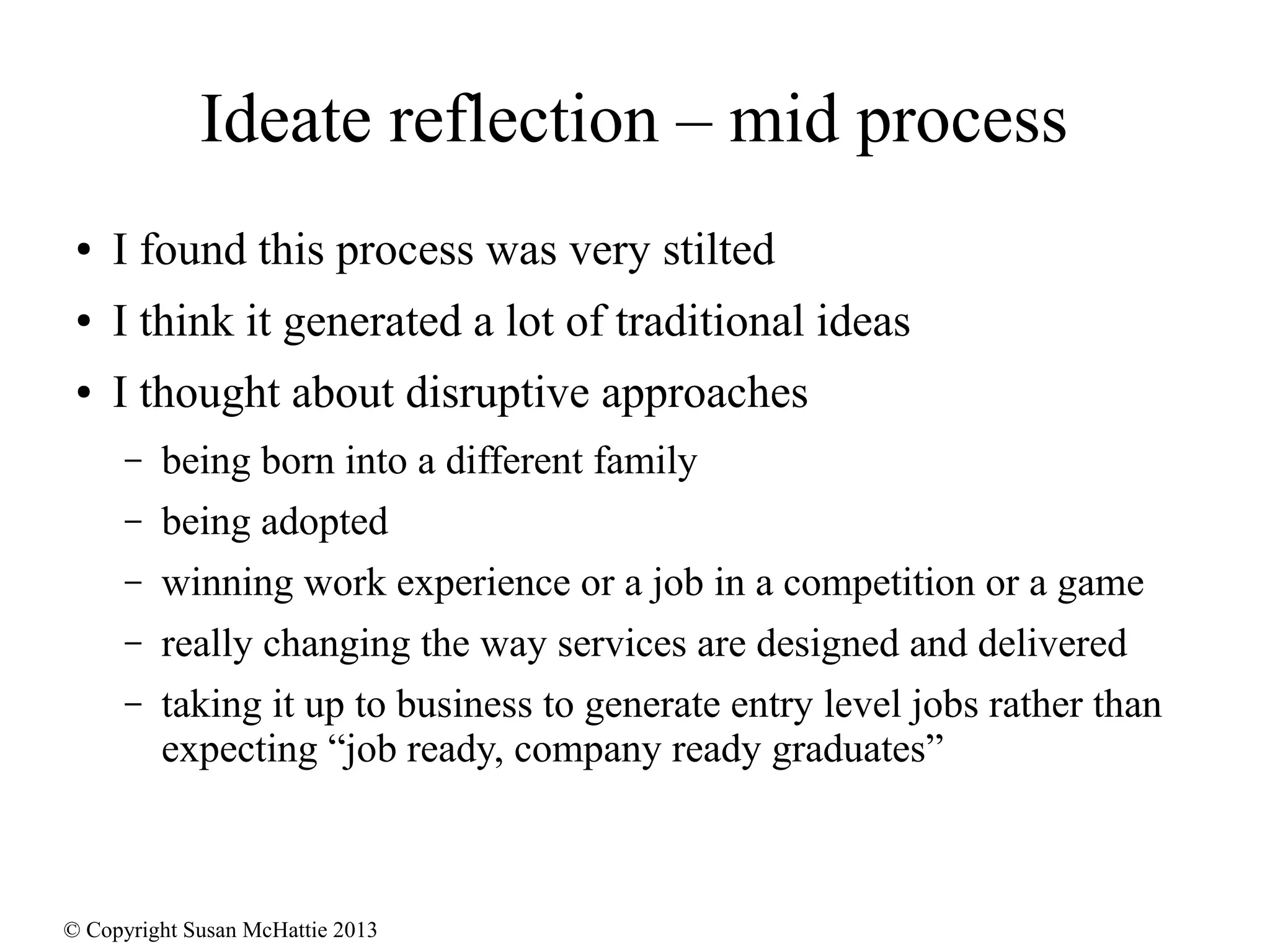 © Copyright Susan McHattie 2013
Ideate reflection – mid process
● I found this process was very stilted
● I think it generated a lot of traditional ideas
● I thought about disruptive approaches
– being born into a different family
– being adopted
– winning work experience or a job in a competition or a game
– really changing the way services are designed and delivered
– taking it up to business to generate entry level jobs rather than
expecting “job ready, company ready graduates”
 