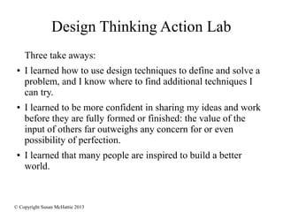 © Copyright Susan McHattie 2013
Design Thinking Action Lab
Three take aways:
● I learned how to use design techniques to define and solve a
problem, and I know where to find additional techniques I
can try.
● I learned to be more confident in sharing my ideas and work
before they are fully formed or finished: the value of the
input of others far outweighs any concern for or even
possibility of perfection.
● I learned that many people are inspired to build a better
world.
 