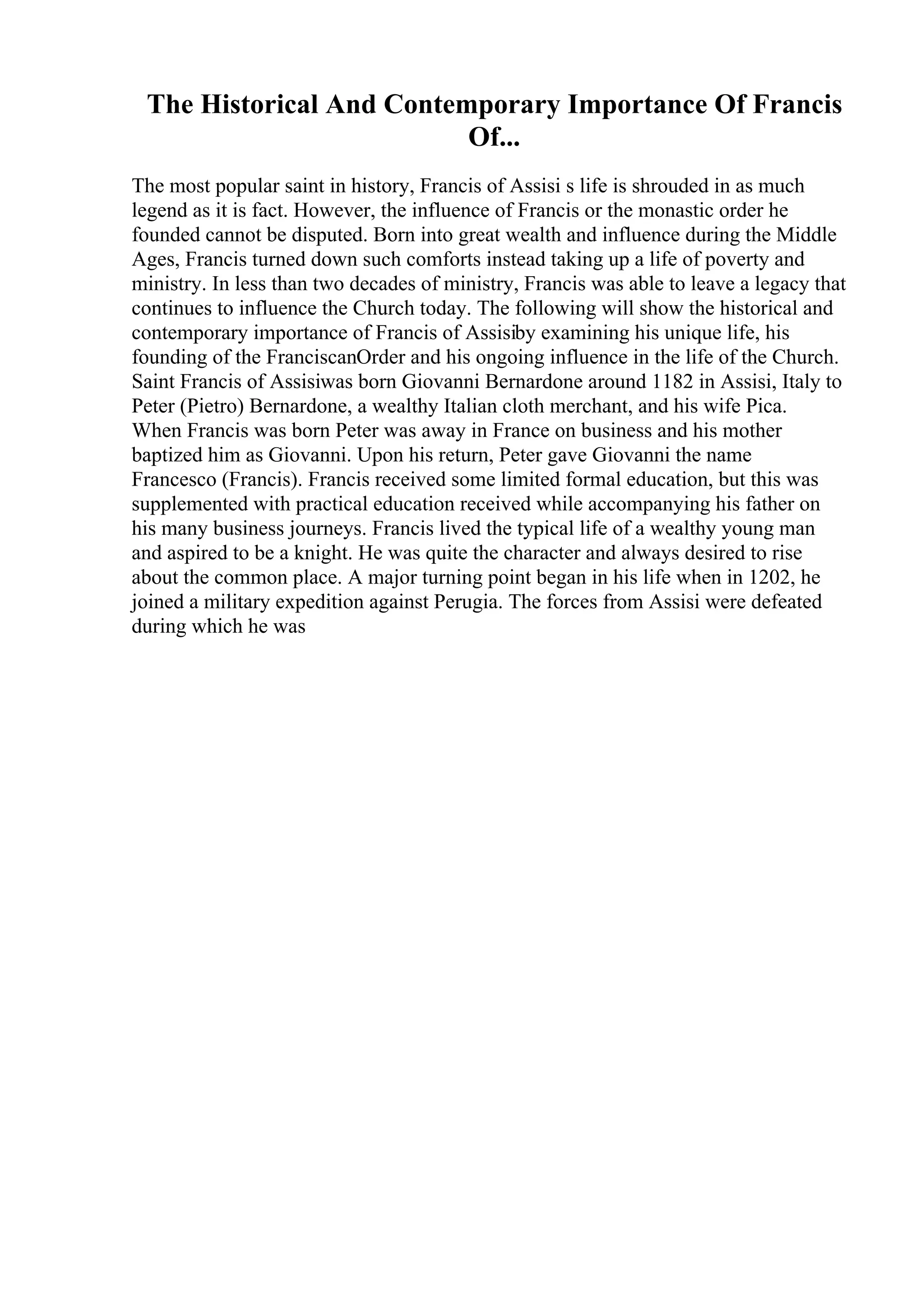 The Historical And Contemporary Importance Of Francis
Of...
The most popular saint in history, Francis of Assisi s life is shrouded in as much
legend as it is fact. However, the influence of Francis or the monastic order he
founded cannot be disputed. Born into great wealth and influence during the Middle
Ages, Francis turned down such comforts instead taking up a life of poverty and
ministry. In less than two decades of ministry, Francis was able to leave a legacy that
continues to influence the Church today. The following will show the historical and
contemporary importance of Francis of Assisiby examining his unique life, his
founding of the FranciscanOrder and his ongoing influence in the life of the Church.
Saint Francis of Assisiwas born Giovanni Bernardone around 1182 in Assisi, Italy to
Peter (Pietro) Bernardone, a wealthy Italian cloth merchant, and his wife Pica.
When Francis was born Peter was away in France on business and his mother
baptized him as Giovanni. Upon his return, Peter gave Giovanni the name
Francesco (Francis). Francis received some limited formal education, but this was
supplemented with practical education received while accompanying his father on
his many business journeys. Francis lived the typical life of a wealthy young man
and aspired to be a knight. He was quite the character and always desired to rise
about the common place. A major turning point began in his life when in 1202, he
joined a military expedition against Perugia. The forces from Assisi were defeated
during which he was
 