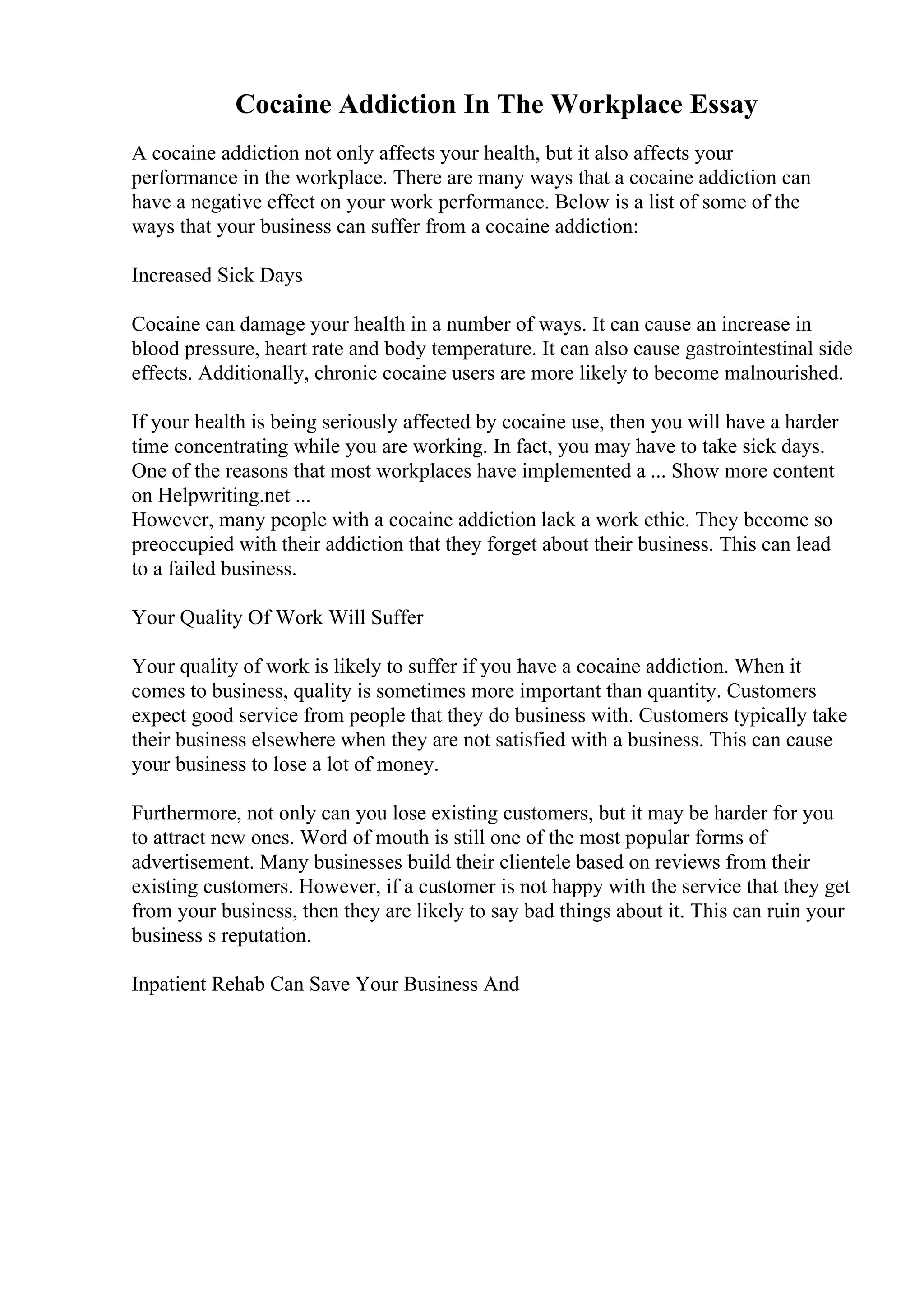 Cocaine Addiction In The Workplace Essay
A cocaine addiction not only affects your health, but it also affects your
performance in the workplace. There are many ways that a cocaine addiction can
have a negative effect on your work performance. Below is a list of some of the
ways that your business can suffer from a cocaine addiction:
Increased Sick Days
Cocaine can damage your health in a number of ways. It can cause an increase in
blood pressure, heart rate and body temperature. It can also cause gastrointestinal side
effects. Additionally, chronic cocaine users are more likely to become malnourished.
If your health is being seriously affected by cocaine use, then you will have a harder
time concentrating while you are working. In fact, you may have to take sick days.
One of the reasons that most workplaces have implemented a ... Show more content
on Helpwriting.net ...
However, many people with a cocaine addiction lack a work ethic. They become so
preoccupied with their addiction that they forget about their business. This can lead
to a failed business.
Your Quality Of Work Will Suffer
Your quality of work is likely to suffer if you have a cocaine addiction. When it
comes to business, quality is sometimes more important than quantity. Customers
expect good service from people that they do business with. Customers typically take
their business elsewhere when they are not satisfied with a business. This can cause
your business to lose a lot of money.
Furthermore, not only can you lose existing customers, but it may be harder for you
to attract new ones. Word of mouth is still one of the most popular forms of
advertisement. Many businesses build their clientele based on reviews from their
existing customers. However, if a customer is not happy with the service that they get
from your business, then they are likely to say bad things about it. This can ruin your
business s reputation.
Inpatient Rehab Can Save Your Business And
 