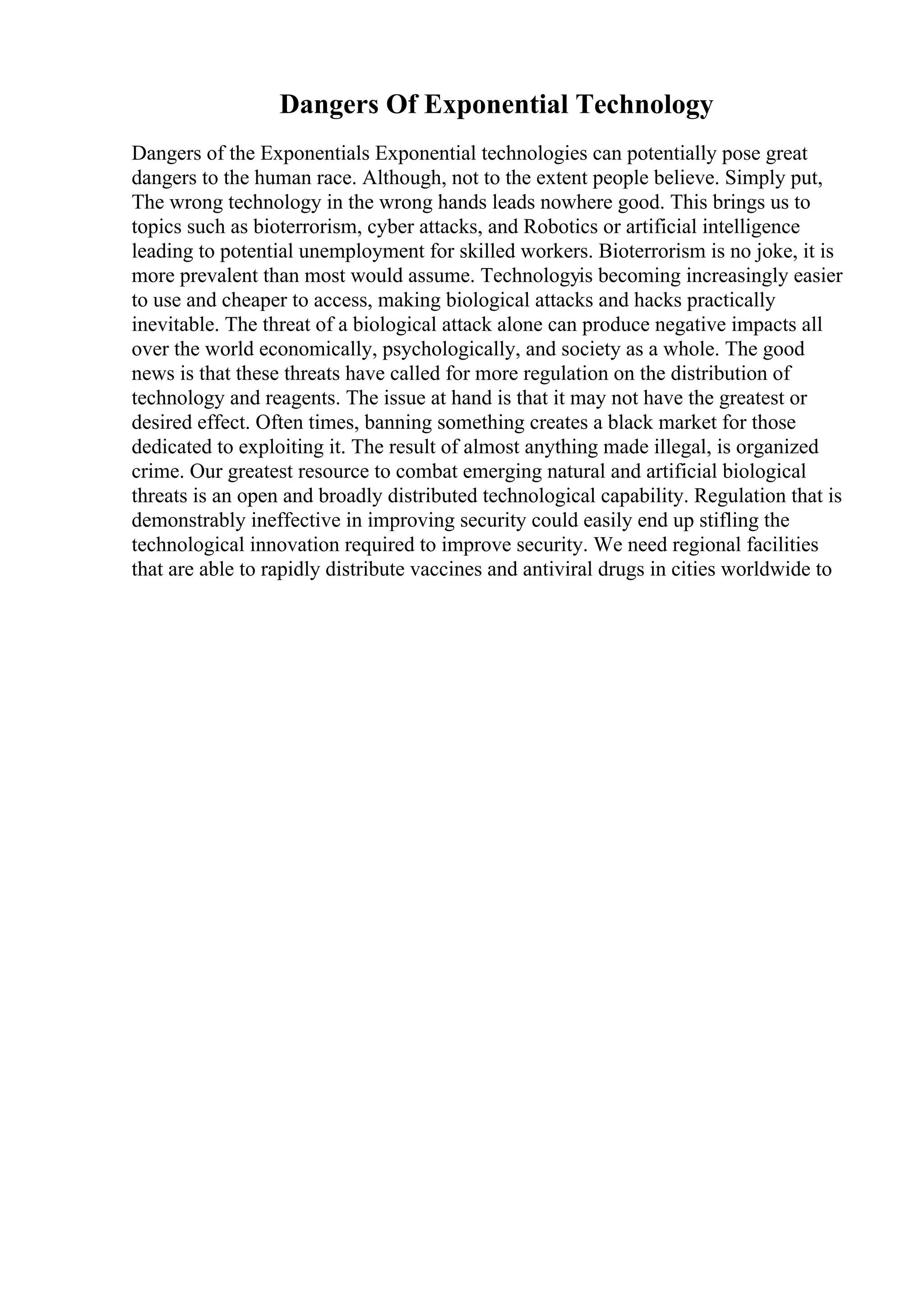 Dangers Of Exponential Technology
Dangers of the Exponentials Exponential technologies can potentially pose great
dangers to the human race. Although, not to the extent people believe. Simply put,
The wrong technology in the wrong hands leads nowhere good. This brings us to
topics such as bioterrorism, cyber attacks, and Robotics or artificial intelligence
leading to potential unemployment for skilled workers. Bioterrorism is no joke, it is
more prevalent than most would assume. Technologyis becoming increasingly easier
to use and cheaper to access, making biological attacks and hacks practically
inevitable. The threat of a biological attack alone can produce negative impacts all
over the world economically, psychologically, and society as a whole. The good
news is that these threats have called for more regulation on the distribution of
technology and reagents. The issue at hand is that it may not have the greatest or
desired effect. Often times, banning something creates a black market for those
dedicated to exploiting it. The result of almost anything made illegal, is organized
crime. Our greatest resource to combat emerging natural and artificial biological
threats is an open and broadly distributed technological capability. Regulation that is
demonstrably ineffective in improving security could easily end up stifling the
technological innovation required to improve security. We need regional facilities
that are able to rapidly distribute vaccines and antiviral drugs in cities worldwide to
 